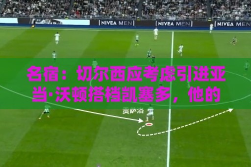名宿:切尔西应考虑引进亚当·沃顿搭档凯塞多,他的风格像卡里克 名宿:切尔西应考虑引进亚当·沃顿搭档凯塞多,他的风格像卡里克