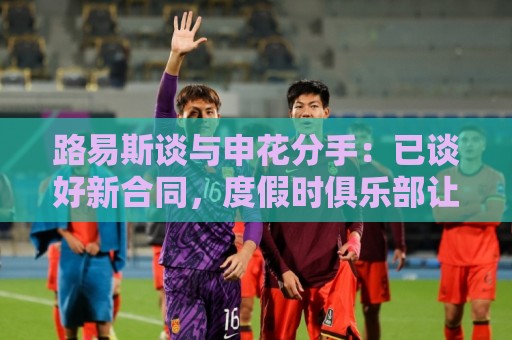 路易斯谈与申花分手:已谈好新合同,度假时俱乐部让我不用回来 路易斯谈与申花分手:已谈好新合同,度假时俱乐部让我不用回来