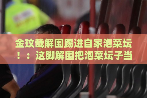 金玟哉解围踢进自家泡菜坛!:这脚解围把泡菜坛子当球门了?【金玟哉解围踢进自家泡菜坛】 金玟哉解围踢进自家泡菜坛!:这脚解围把泡菜坛子当球门了?【金玟哉解围踢进自家泡菜坛】