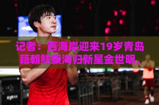 记者:西海岸迎来19岁青岛籍朝鲜族海归新星金世明,曾在鲁能受训 记者:西海岸迎来19岁青岛籍朝鲜族海归新星金世明,曾在鲁能受训