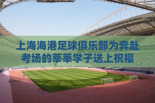 上海海港足球俱乐部为奔赴考场的莘莘学子送上祝福