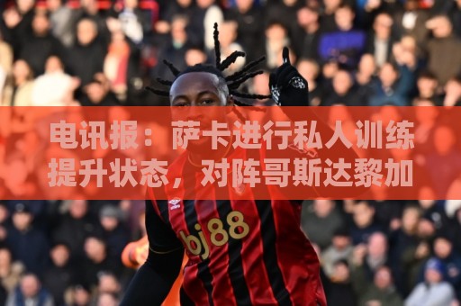 电讯报:萨卡进行私人训练提升状态,对阵哥斯达黎加可能担任替补 电讯报:萨卡进行私人训练提升状态,对阵哥斯达黎加可能担任替补
