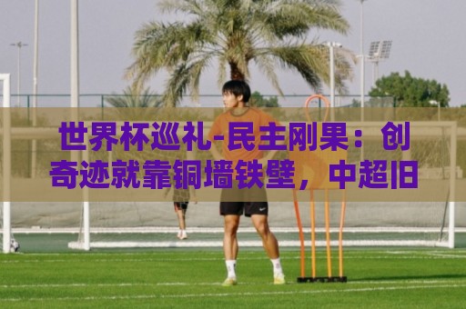 世界杯巡礼-民主刚果:创奇迹就靠铜墙铁壁,中超旧将尚能饭否? 世界杯巡礼-民主刚果:创奇迹就靠铜墙铁壁,中超旧将尚能饭否?