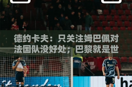 德约卡夫:只关注姆巴佩对法国队没好处;巴黎就是世界最佳球队 德约卡夫:只关注姆巴佩对法国队没好处;巴黎就是世界最佳球队