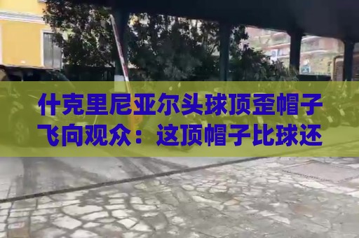 什克里尼亚尔头球顶歪帽子飞向观众:这顶帽子比球还抢戏!(什克里尼亚尔头球顶歪) 什克里尼亚尔头球顶歪帽子飞向观众:这顶帽子比球还抢戏!(什克里尼亚尔头球顶歪)