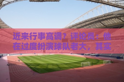 近来行事高调？评论员：他在过度扮演球队老大，其实他还没那么老