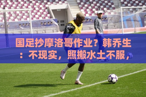 国足抄摩洛哥作业?韩乔生:不现实,照搬水土不服,足球没有捷径 国足抄摩洛哥作业?韩乔生:不现实,照搬水土不服,足球没有捷径