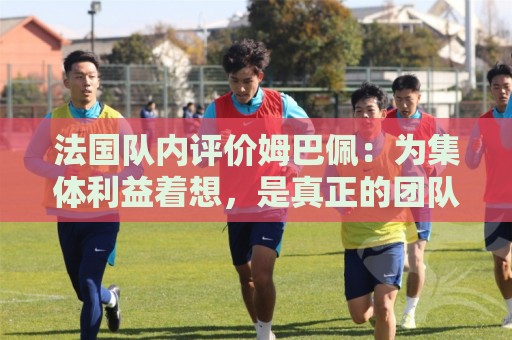 法国队内评价姆巴佩:为集体利益着想,是真正的团队领袖和榜样 法国队内评价姆巴佩:为集体利益着想,是真正的团队领袖和榜样