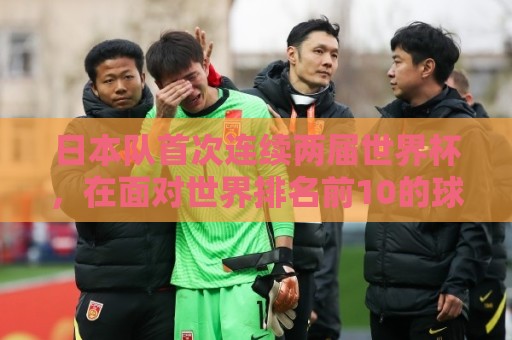 日本队首次连续两届世界杯,在面对世界排名前10的球队时拿到积分 日本队首次连续两届世界杯,在面对世界排名前10的球队时拿到积分