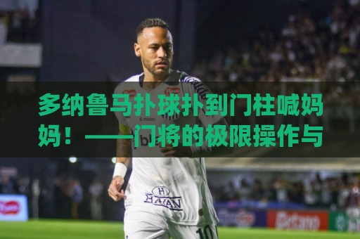 多纳鲁马扑球扑到门柱喊妈妈!——门将的极限操作与搞笑名场面 (多纳鲁马扑球扑到门柱喊妈妈) 多纳鲁马扑球扑到门柱喊妈妈!——门将的极限操作与搞笑名场面 (多纳鲁马扑球扑到门柱喊妈妈)