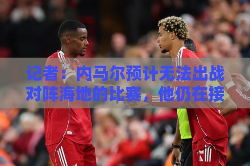 记者：内马尔预计无法出战对阵海地的比赛，他仍在接受治疗