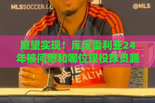 愿望实现!库库雷利亚24年被问想和哪位现役球员踢球:姆巴佩 愿望实现!库库雷利亚24年被问想和哪位现役球员踢球:姆巴佩