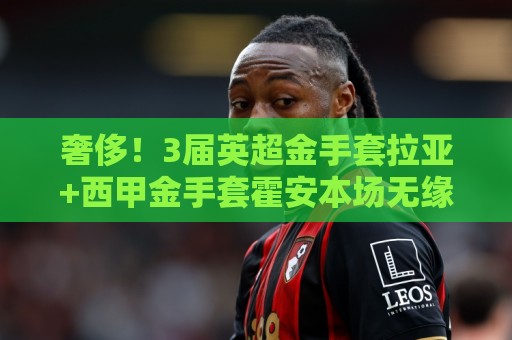 奢侈!3届英超金手套拉亚+西甲金手套霍安本场无缘为西班牙队先发 奢侈!3届英超金手套拉亚+西甲金手套霍安本场无缘为西班牙队先发
