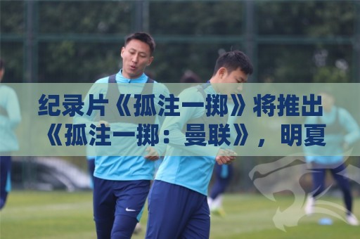 纪录片《孤注一掷》将推出《孤注一掷：曼联》，明夏上线播出