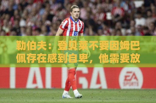 勒伯夫：登贝莱不要因姆巴佩存在感到自卑，他需要放开手脚