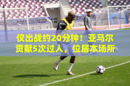 仅出战约20分钟!亚马尔贡献5次过人,位居本场所有球员之首 仅出战约20分钟!亚马尔贡献5次过人,位居本场所有球员之首