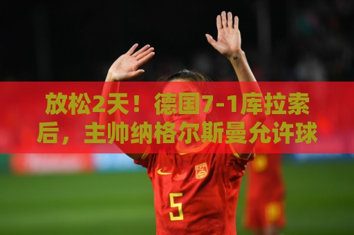 放松2天！德国7-1库拉索后，主帅纳格尔斯曼允许球员们与伴侣会合